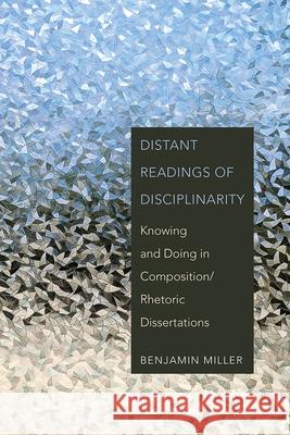 Distant Readings of Disciplinarity: Knowing and Doing in Composition/Rhetoric Dissertations Benjamin Miller 9781646423217