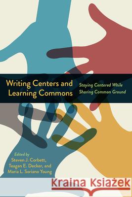 Writing Centers and Learning Commons: Staying Centered While Sharing Common Ground Steven J. Corbett Teagan E. Decker Maria L. Sorian 9781646423538 Utah State University Press