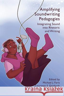 Amplifying Soundwriting Pedagogies: Integrating Sound into Rhetoric and Writing Michael J. Faris 9781646423927