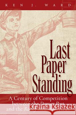 Last Paper Standing: A Century of Competition Between the Denver Post and the Rocky Mountain News Ken J. Ward 9781646425051 University Press of Colorado