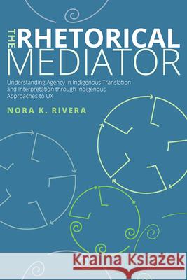 The Rhetorical Mediator: Understanding Agency in Indigenous Translation and Interpretation Through Indigenous Approaches to UX Nora K. Rivera 9781646425303 Utah State University Press