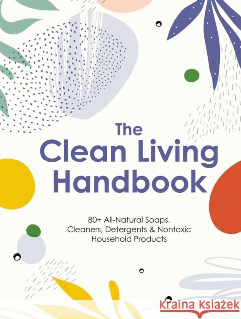 The Clean Living Handbook: 80+ All-Natural Soaps, Cleaners, Detergents and   Nontoxic Household Products Editors of Cider Mill Press 9781646433179 Cider Mill Press