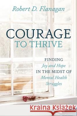 Courage to Thrive: Finding Joy and Hope in the Midst of Mental Health Struggles Robert D Flanagan 9781646451777 Redemption Press