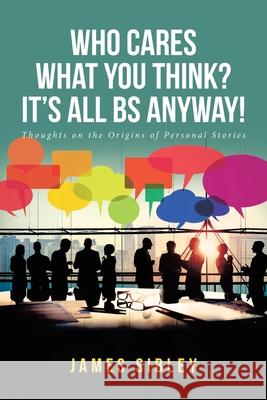 Who Cares What You Think? It's All BS Anyway!: Thoughts on the Origins of Personal Stories James Sibley 9781646545964