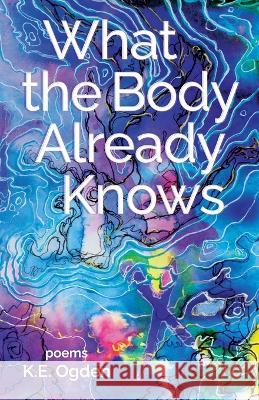 What the Body Already Knows: 2021 New Women's Voices Series Winner K E Ogden   9781646629565 Finishing Line Press