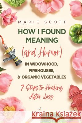 How I Found Meaning (And Humor) In Widowhood, Firehouses, & Organic Vegetables: 7 Steps to Healing After Loss Marie Scott 9781646635535