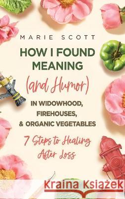 How I Found Meaning (And Humor) In Widowhood, Firehouses, & Organic Vegetables: 7 Steps to Healing After Loss Marie Scott 9781646635559 Koehler Books