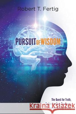 Pursuit of Wisdom: The Quest for Truth, Understanding, Goodness, Justice, Beauty & Love Robert T. Fertig 9781646740277