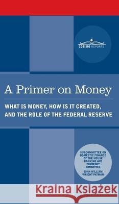 Primer on Money: What is Money, How Is It Created, and the Role of the Federal Reserve Wright Patman House Banking and Currency Committee 9781646796571 Cosimo Reports