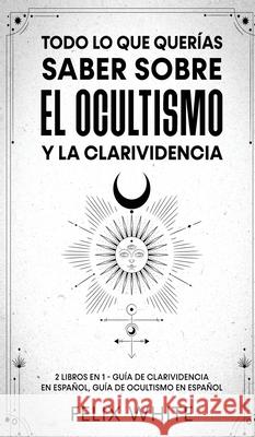 Todo lo que Querías Saber Sobre el Ocultismo y la Clarividencia: 2 Libros en 1 - Guía de Clarividencia en Español, Guía de Ocultismo en Español White, Felix 9781646945085 Maria Fernanda Moguel Cruz