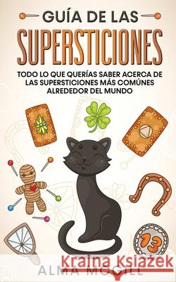 Guía de las Supersticiones: Todo lo que Querías Saber Acerca de las Supersticiones más Comúnes Alrededor del Mundo Alma McGill 9781646946662