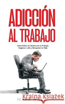 Adicci?n al Trabajo: C?mo Evitar ser Esclavo de tu Trabajo, Negocio o Jefe y Recuperar tu Vida Mark Riley 9781646947898 Silvia Domingo