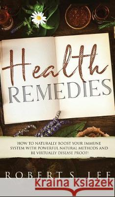 Health Remedies: How to Naturally Boost Your Immune System with Powerful Natural Methods and be Virtually Disease Proof! Robert S. Lee 9781646949632 Maria Fernanda Moguel Cruz