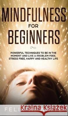 Mindfulness for Beginners: Powerful Techniques to Be In the Moment and Live a Problem Free, Stress Free, Happy and Healthy Life Felix M. White 9781646949762 Maria Fernanda Moguel Cruz
