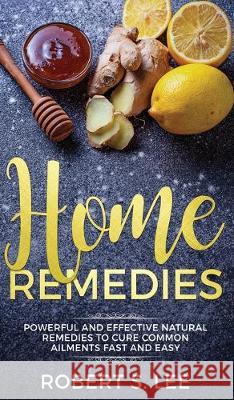Home Remedies: Powerful and Effective Natural Remedies to Cure Common Ailments Fast and Easy Robert S Lee 9781646949793 Maria Fernanda Moguel Cruz