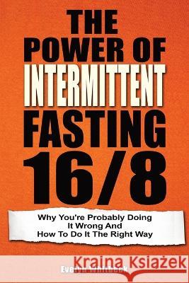 The Power Of Intermittent Fasting 16/8: Why You're Probably Doing It Wrong And How To Do It The Right Way Evelyn Whitbeck 9781646960132