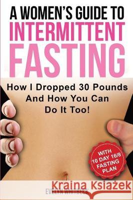 A Women's Guide To Intermittent Fasting: How I Dropped 30 Pounds And How You Can Do It Too! Evelyn Whitbeck 9781646960149