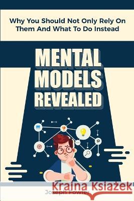 Mental Models Revealed: Why You Should Not Only Rely On Them And What To Do Instead Joseph Fowler, Patrick Magana 9781646960309 M & M Limitless Online Inc.