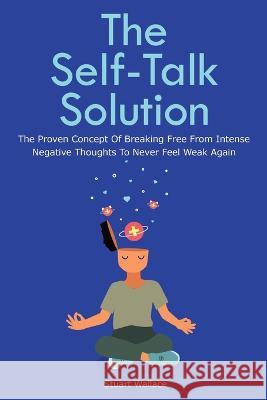 The Self-Talk Solution: The Proven Concept Of Breaking Free From Intense Negative Thoughts To Never Feel Weak Again Stuart Wallace, Patrick Magana 9781646960354