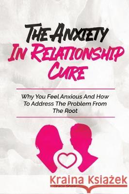 The Anxiety In Relationship Cure: Why You Feel Anxious And How To Address The Problem From The Root Grace Shaw 9781646960422 M & M Limitless Online Inc.