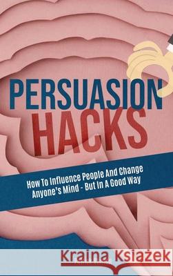 Persuasion Hacks: How To Influence People And Change Anyone's Mind - But In A Good Way Patrick Stinson 9781646960866 M & M Limitless Online Inc.