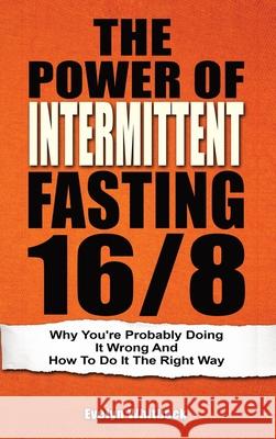 The Power Of Intermittent Fasting 16/8: Why You're Probably Doing It Wrong And How To Do It The Right Way Evelyn Whitbeck 9781646961054