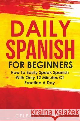 Daily Spanish For Beginners: How To Easily Speak Spanish With Only 12 Minutes Of Practice A Day Celestino Rivas 9781646961221