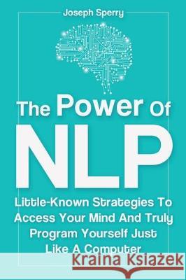 The Power Of NLP: Little-Known Strategies To Access Your Mind And Truly Program Yourself Just Like A Computer Joseph Sperry 9781646961412