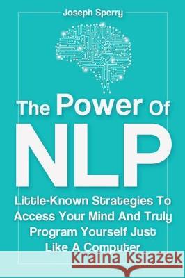 The Power Of NLP: Little-Known Strategies To Access Your Mind And Truly Program Yourself Just Like A Computer Joseph Sperry 9781646961412 M & M Limitless Online Inc.