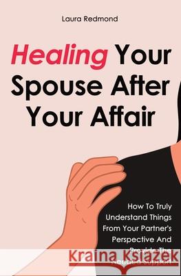 Healing Your Spouse After Your Affair: How To Truly Understand Things From Your Partner's Perspective And Provide The Needed Support Laura Redmond 9781646961658