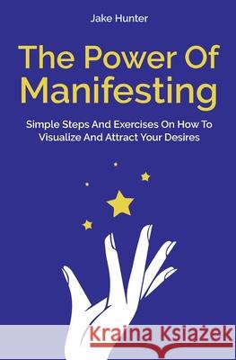 The Power Of Manifesting: Simple Steps And Exercises On How To Visualize And Attract Your Desires Jake Hunter 9781646962150