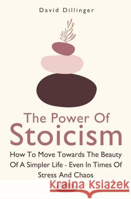 The Power Of Stoicism 2 In 1: How To Move Towards The Beauty Of A Simpler Life - Even In Times Of Stress And Chaos David Dillinger 9781646962570