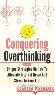 Conquering Overthinking 2 In 1: Unique Strategies On How To Alleviate Internal Noise And Stress In Your Life Rodney Noble 9781646962631