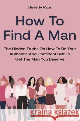 How To Find A Man: The Hidden Truths On How To Be Your Authentic And Confident Self To Get The Man You Deserve Beverly Rice 9781646962648