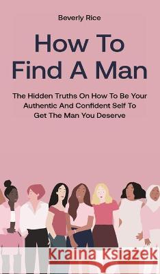 How To Find A Man: The Hidden Truths On How To Be Your Authentic And Confident Self To Get The Man You Deserve Beverly Rice 9781646962655