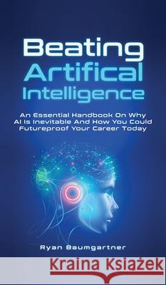 Beating Artificial Intelligence: An Essential Handbook On Why AI Is Inevitable And How You Could Futureproof Your Career Today Ryan Baumgartner 9781646962839 M & M Limitless Online Inc.