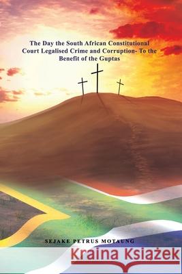The Day the South African Constitutional Court Legalised Crime and Corruption- To the Benefit of the Guptas. Sejake Petrus Motaung 9781647021221 Rosedog Books