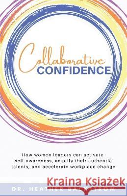 Collaborative Confidence: How women leaders can activate self-awareness, amplify their authentic talents, and accelerate workplace change Heather Backstrom 9781647046514 Bublish, Inc.