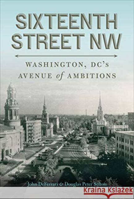 Sixteenth Street NW: Washington, DC's Avenue of Ambitions John Deferrari Douglas Peter Sefton 9781647121563