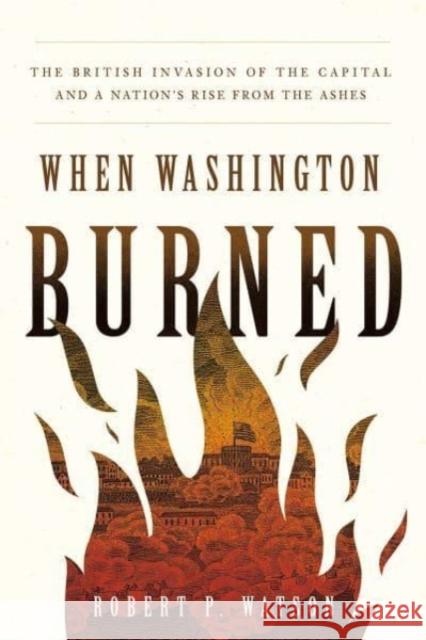 When Washington Burned: The British Invasion of the Capital and a Nation's Rise from the Ashes Robert P. Watson 9781647123505 Georgetown University Press