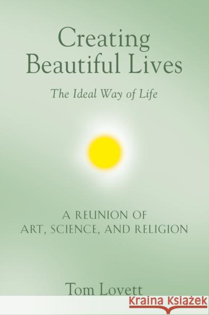 Creating Beautiful Lives: The Ideal Way of Life - A Reunion of Art, Science, and Religion Tom Lovett 9781647183219