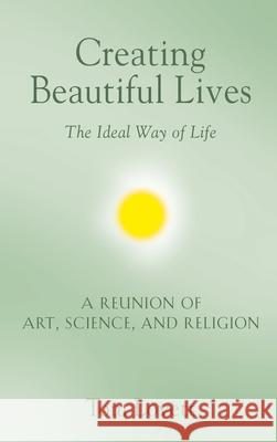 Creating Beautiful Lives: The Ideal Way of Life - A Reunion of Art, Science, and Religion Tom Lovett 9781647183387