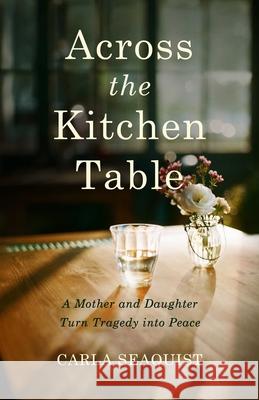 Across the Kitchen Table: A Mother and Daughter Turn Tragedy Into Peace Carla Seaquist 9781647427306 She Writes Press