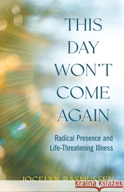 This Day Won't Come Again: Radical Presence and Life-Threatening Illness Jocelyn Rasmussen 9781647429386 She Writes Press