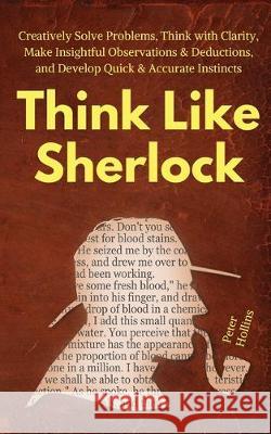 Think Like Sherlock: Creatively Solve Problems, Think with Clarity, Make Insightful Observations & Deductions, and Develop Quick & Accurate Peter Hollins 9781647430061 Pkcs Media, Inc.