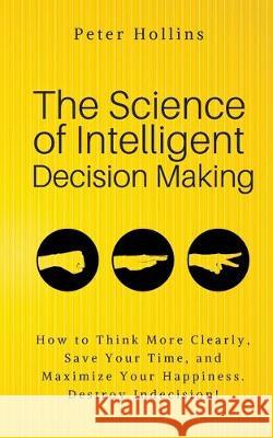 The Science of Intelligent Decision Making: An Actionable Guide to Clearer Thinking, Destroying Indecision, Improving Insight, & Making Complex Decisi Peter Hollins 9781647430191 Pkcs Media, Inc.