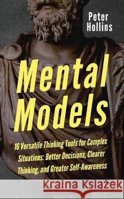 Mental Models: 16 Versatile Thinking Tools for Complex Situations: Better Decisions, Clearer Thinking, and Greater Self-Awareness Peter Hollins 9781647430405 Pkcs Media, Inc.