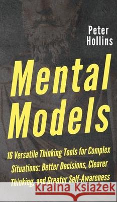 Mental Models: 16 Versatile Thinking Tools for Complex Situations: Better Decisions, Clearer Thinking, and Greater Self-Awareness Peter Hollins 9781647430412 Pkcs Media, Inc.
