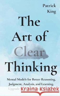 The Art of Clear Thinking: Mental Models for Better Reasoning, Judgment, Analysis, and Learning. Upgrade Your Intellectual Toolkit. Patrick King 9781647430665 Pkcs Media, Inc.