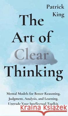 The Art of Clear Thinking: Mental Models for Better Reasoning, Judgment, Analysis, and Learning. Upgrade Your Intellectual Toolkit. Patrick King 9781647430672 Pkcs Media, Inc.